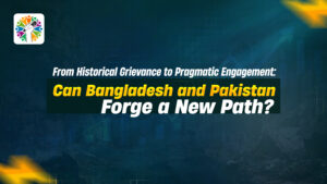 From Historical Grievance to Pragmatic Engagement: Can Bangladesh and Pakistan Forge a New Path?